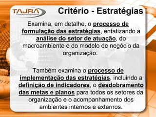 Critério - Estratégias
Examina, em detalhe, o processo de
formulação das estratégias, enfatizando a
análise do setor de atuação, do
macroambiente e do modelo de negócio da
organização.
Também examina o processo de
implementação das estratégias, incluindo a
definição de indicadores, o desdobramento
das metas e planos para todos os setores da
organização e o acompanhamento dos
ambientes internos e externos.

 
