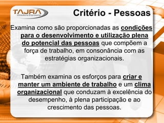 Critério - Pessoas
Examina como são proporcionadas as condições
para o desenvolvimento e utilização plena
do potencial das pessoas que compõem a
força de trabalho, em consonância com as
estratégias organizacionais.
Também examina os esforços para criar e
manter um ambiente de trabalho e um clima
organizacional que conduzam à excelência do
desempenho, à plena participação e ao
crescimento das pessoas.

 