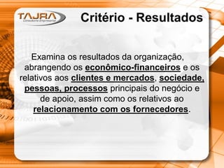 Critério - Resultados
Examina os resultados da organização,
abrangendo os econômico-financeiros e os
relativos aos clientes e mercados, sociedade,
pessoas, processos principais do negócio e
de apoio, assim como os relativos ao
relacionamento com os fornecedores.

 