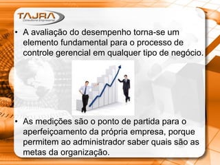 • A avaliação do desempenho torna-se um
elemento fundamental para o processo de
controle gerencial em qualquer tipo de negócio.

• As medições são o ponto de partida para o
aperfeiçoamento da própria empresa, porque
permitem ao administrador saber quais são as
metas da organização.

 