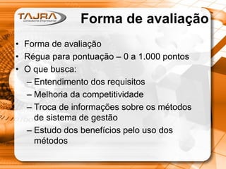 Forma de avaliação
• Forma de avaliação
• Régua para pontuação – 0 a 1.000 pontos
• O que busca:
– Entendimento dos requisitos
– Melhoria da competitividade
– Troca de informações sobre os métodos
de sistema de gestão
– Estudo dos benefícios pelo uso dos
métodos

 