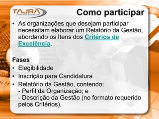 Como participar
• As organizações que desejam participar
necessitam elaborar um Relatório da Gestão,
abordando os Itens dos Critérios de
Excelência.
Fases
• Elegibilidade
• Inscrição para Candidatura
• Relatório da Gestão, contendo:
- Perfil da Organização; e
- Descrição da Gestão (no formato requerido
pelos Critérios).

 