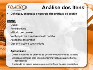 Análise dos Itens
•

Definição, execução e controle das práticas de gestão

COMO:
Quem
Periodicidade
Método de controle
Verificação do cumprimento do padrão
Aplicação das prática
Disseminação e continuidade

•

Aprendizado
Como é avaliada as práticas de gestão e os padrões de trabalho
Métodos utilizados para implementar inovações e as melhorias
necessárias
Quais são as ações tomadas em decorrência dessas avaliações

 