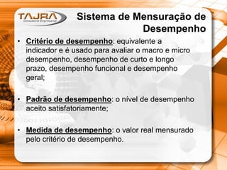 Sistema de Mensuração de
Desempenho
• Critério de desempenho: equivalente a
indicador e é usado para avaliar o macro e micro
desempenho, desempenho de curto e longo
prazo, desempenho funcional e desempenho
geral;
• Padrão de desempenho: o nível de desempenho
aceito satisfatoriamente;
• Medida de desempenho: o valor real mensurado
pelo critério de desempenho.

 
