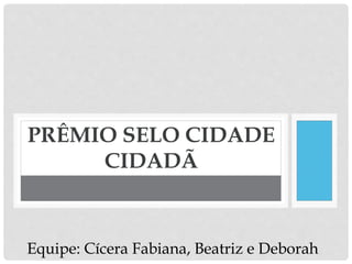 PRÊMIO SELO CIDADE
CIDADÃ
Equipe: Cícera Fabiana, Beatriz e Deborah
 
