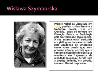 Prémio Nobel da Literatura em  1996 , poetisa, crítica literária e tradutora polaca, vive em Cracóvia, onde se formou em Filologia Polaca e Sociologia pela Universidade Jaguellonica. A sua extensa obra, traduzida em 36 línguas, foi caracterizada pela Academia de Estocolmo como «uma poesia que, com precisão irónica, permite que o contexto histórico e biológico se manifeste em fragmentos da realidade humana», tendo sido a poetisa definida, ela própria, como «o Mozart da poesia». 
