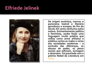 De   origem austríaca, marcou o panorama teatral e literário germânico e europeu do fim do século XX como nenhuma outra autora. Eminentemente política e feminista, soube forjar uma linguagem muito própria que utiliza como arma artística e estética contra os males e vícios das sociedades modernas – a exclusão das diferenças, os abusos de poder, os pesos sociais que asfixiam, esmagam e destroem. Foi premiada com o prémio Nobel da Literatura em  2004 . 