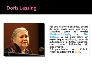 Foi uma escritora britânica, autora de uma vasta obra que inclui trabalhos como as novelas  The Grass is Singing  e  The  Golden .   A sua obra cobre um vasto leque estilístico, indo da autobiografia à ficção científica, com claras influências do modernismo.  Foi galardoada com o Prémio Nobel da Literatura de  2007 . 