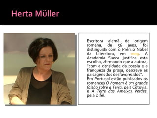 Escritora alemã de origem romena, de 56 anos, foi distinguida com o Prémio Nobel da Literatura, em  2009 . A Academia Sueca justifica esta escolha, afirmando que a autora, “com a densidade da poesia e a franqueza da prosa, descreve as paisagens dos desfavorecidos”. Em Portugal estão publicados os romances  O homem é um grande faisão sobre a Terra , pela Cotovia, e  A Terra das Ameixas Verdes , pela Difel. 
