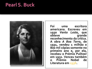 Foi uma escritora americana. Escreveu em 1930  Vento Leste , que obteve grande reconhecimento da crítica. A obra  A Boa Terra , de 1931, vendeu 1 milhão e 800 mil cópias somente no primeiro ano e, por ela, recebeu o Prémio Pulitzer em 1932. Venceu também o Prémio Nobel de Literatura em  1938 . 