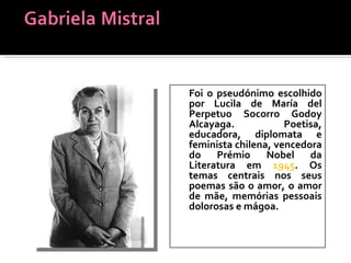 Foi o pseudónimo escolhido por   Lucila de María del Perpetuo Socorro Godoy Alcayaga.   Poetisa, educadora, diplomata e feminista chilena, vencedora do Prémio Nobel da Literatura em  1945 . Os temas centrais nos seus poemas são o amor, o amor de mãe, memórias pessoais dolorosas e mágoa.  