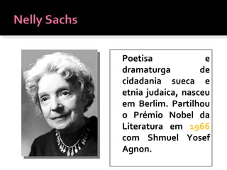 Poetisa e dramaturga de cidadania sueca e etnia judaica, nasceu em Berlim. Partilhou o Prémio Nobel da Literatura em  1966   com Shmuel Yosef Agnon. 