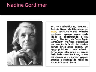 Escritora sul-africana, recebeu o Prémio Nobel da Literatura em  1991 , Escreveu o seu primeiro conto com apenas nove anos de idade e, continuando o seu esforço literário, viu  Come Again Tomorrow , merecer publicação na secção infantil da revista Forum cinco anos depois. Em 1949 publicou o seu primeiro livro, uma colectânea de contos intitulada Face To Face, e que revelavam as suas preocupações quanto à segregação racial na sociedade sul-africana.  