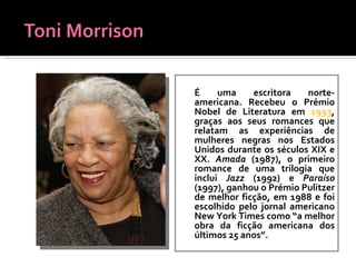 É uma escritora norte-americana. Recebeu o Prémio Nobel de Literatura em  1993 , graças aos seus romances que relatam as experiências de mulheres negras nos Estados Unidos durante os séculos XIX e XX.   Amada  (1987), o primeiro romance de uma trilogia que inclui  Jazz  (1992) e  Paraíso  (1997), ganhou o Prémio Pulitzer de melhor ficção, em 1988 e foi escolhido pelo jornal americano New York Times como “a melhor obra da ficção americana dos últimos 25 anos”. 