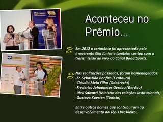 Aconteceu no
Prêmio...
Em 2012 a cerimônia foi apresentada pelo
irreverente Elia Júnior e também contou com a
transmissão ao vivo do Canal Band Sports.

Nas realizações passadas, foram homenageados:
-Sr. Sebastião Bonfim (Centauro)
-Cláudio Melo Filho (Odebrecht)
-Frederico Johanpeter Gerdau (Gerdau)
-Ideli Salvatti (Ministra das relações institucionais)
-Gustavo Kuerten (Tenista)

Entre outros nomes que contribuíram ao
desenvolvimento do Tênis brasileiro.

 