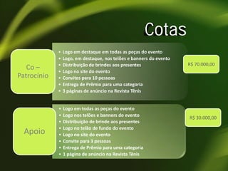 Cotas
Co –
Patrocínio

Apoio

•
•
•
•
•
•
•

Logo em destaque em todas as peças do evento
Logo, em destaque, nos telões e banners do evento
Distribuição de brindes aos presentes
Logo no site do evento
Convites para 10 pessoas
Entrega de Prêmio para uma categoria
3 páginas de anúncio na Revista Tênis

•
•
•
•
•
•
•
•

Logo em todas as peças do evento
Logo nos telões e banners do evento
Distribuição de brinde aos presentes
Logo no telão de fundo do evento
Logo no site do evento
Convite para 3 pessoas
Entrega de Prêmio para uma categoria
1 página de anúncio na Revista Tênis

R$ 70.000,00

R$ 30.000,00

 