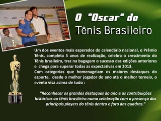 Tênis Brasileiro
Um dos eventos mais esperados do calendário nacional, o Prêmio
Tênis, completa 5 anos de realização, celebra o crescimento do
Tênis brasileiro, traz na bagagem o sucesso das edições anteriores
e chega para superar todas as expectativas em 2013.
Com categorias que homenageiam os maiores destaques do
esporte, desde o melhor jogador do ano até o melhor torneio, o
evento visa acima de tudo :
“Reconhecer os grandes destaques do ano e as contribuições
históricas ao tênis brasileiro numa celebração com a presença dos
principais players do tênis dentro e fora das quadras.”

 