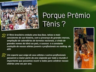 Porque Prêmio
Tênis ?
O Tênis brasileiro embala uma boa fase, talvez a mais
consistente de sua história, com a presença de grandes marcas,
ampliação de calendários de torneios nacionais, a vinda de
grandes nomes do tênis ao país, o sucesso e a constante
evolução de nossos atletas juvenis e profissionais no ranking da
ATP.
Um esporte que exige de seus atletas e outros profissionais
passarem a maior parte do ano viajando por todo o mundo é
importante que possamos reunir a todos para celebrar nossas
vitórias uma vez por ano.

 