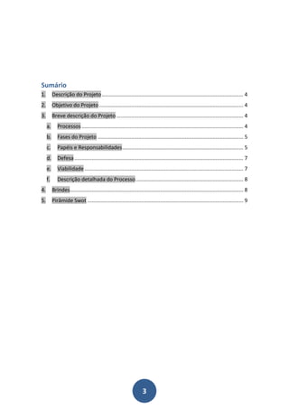 Sumário
1.        Descrição do Projeto ................................................................................................. 4
2.        Objetivo do Projeto ................................................................................................... 4
3.        Breve descrição do Projeto ....................................................................................... 4
     a.      Processos ............................................................................................................... 4
     b.      Fases do Projeto .................................................................................................... 5
     c.      Papéis e Responsabilidades ................................................................................... 5
     d.      Defesa .................................................................................................................... 7
     e.      Viabilidade ............................................................................................................. 7
     f.      Descrição detalhada do Processo .......................................................................... 8
4.        Brindes....................................................................................................................... 8
5.        Pirâmide Swot ........................................................................................................... 9




                                                                     3
 