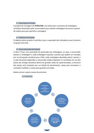 1. Descrição do Projeto
O projeto de reciclagem da TETRA PAK, visa reformular o aumento de embalagens
recicláveis devolvidas pelos consumidores que utilizam embalagens da marca a pontos
de coletas para que seja feita a reciclagem.


   2. Objetivo do Projeto
O objetivo deste projeto é contribuir para a superação dos indicadores que já existem
no grupo Tetra Pak.


    3. Breve descrição do Projeto
A ideia é fazer uma promoção de pontuação por embalagem, ou seja, o consumidor
devolve a embalagem e cada embalagem equivale a pontos que podem ser trocados
por um brinquedo reciclável para o filho. Cada embalagem devolvida valerá 1 ponto, e
a cada 20 pontos adquiridos o consumidor poderá depositar os recicláveis em um dos
postos de entrega voluntária dentro de grandes redes de supermercados, a estrutura
dos postos será composta por um balcão de atendimento, caixas para armazenar o
conteúdo recolhido, e caixas para guardas os brindes.

Abaixo vemos o passo a passo do processo.

          a. Processos




                                         4
 