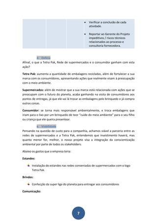    Verificar a conclusão de cada
                                                  atividade.

                                                 Reportar ao Gerente do Projeto
                                                  impeditivos / riscos técnicos
                                                  relacionados ao processo e
                                                  consultoria fornecedora.


           d. Defesa
Afinal, o que a Tetra Pak, Rede de supermercados e o consumidor ganham com esta
ação?

Tetra Pak: aumenta a quantidade de embalagens recicladas, além de fortalecer a sua
marca com os consumidores, apresentando ações que realmente visam à preocupação
com o meio ambiente.

Supermercados: além de mostrar que a sua marca está relacionada com ações que se
preocupam com o futuro do planeta, acaba ganhando na visita de consumidores aos
pontos de entregas, já que ele vai lá trocar as embalagens pelo brinquedo e já compra
outras coisas.

Consumidor: se torna mais responsável ambientalmente, e troca embalagens que
iriam para o lixo por um brinquedo de teor “cuide do meio ambiente” para o seu filho
ou criança que ele queira presentear.

          e. Viabilidade
Pensando na questão de custo para a companhia, achamos viável a parceria entre as
redes de supermercados e a Tetra Pak, entendemos que investimento haverá, mas
quanto menor for, melhor, o nosso projeto visa a integração da conscientização
ambiental por parte de todos os stakeholders.

Abaixo os gastos que a empresa teria:

Estandes:

       Instalação de estandes nas redes conveniadas de supermercados com o logo
       Tetra Pak.

Brindes:

       Confecção da super liga do planeta para entregar aos consumidores

Comunicação:




                                         7
 