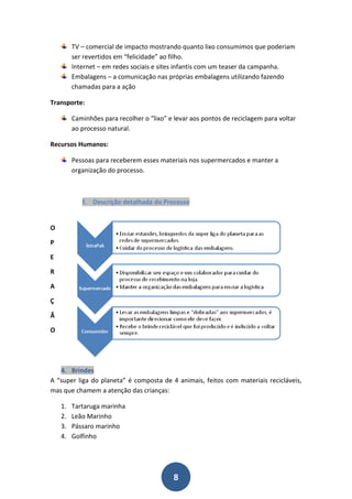 TV – comercial de impacto mostrando quanto lixo consumimos que poderiam
         ser revertidos em “felicidade” ao filho.
         Internet – em redes sociais e sites infantis com um teaser da campanha.
         Embalagens – a comunicação nas próprias embalagens utilizando fazendo
         chamadas para a ação

Transporte:

         Caminhões para recolher o “lixo” e levar aos pontos de reciclagem para voltar
         ao processo natural.

Recursos Humanos:

         Pessoas para receberem esses materiais nos supermercados e manter a
         organização do processo.



            f. Descrição detalhada do Processo


O

P

E

R

A

Ç

Ã

O




   4. Brindes
A “super liga do planeta” é composta de 4 animais, feitos com materiais recicláveis,
mas que chamem a atenção das crianças:

    1.   Tartaruga marinha
    2.   Leão Marinho
    3.   Pássaro marinho
    4.   Golfinho




                                            8
 