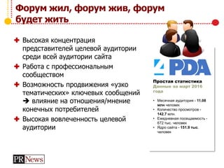 Форум жил, форум жив, форум
будет жить
 Высокая концентрация
представителей целевой аудитории
среди всей аудитории сайта
 Работа с профессиональным
сообществом
 Возможность продвижения «узко
тематических» ключевых сообщений
 влияние на отношения/мнение
конечных потребителей
 Высокая вовлеченность целевой
аудитории
Простая статистика
Данные за март 2016
года
• Месячная аудитория - 11.08
млн человек
• Количество просмотров -
142.7 млн.
• Ежедневная посещаемость -
672 тыс. человек
• Ядро сайта - 151.9 тыс.
человек
 
