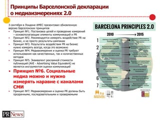 Принципы Барселонской декларации
о медиаизмерениях 2.0
3 сентября в Лондоне AMEC презентовал обновленную
версию Барселонских принципов
 Принцип №1. Постановка целей и проведение измерений
– основополагающие элементы коммуникаций и PR
 Принцип №2. Рекомендуется измерять воздействие PR на
бизнес, а не просто результаты кампании
 Принцип №3. Результаты воздействия PR на бизнес
нужно измерять всегда, когда это возможно
 Принцип №4. Медиаизмерения и оценка PR требуют
использования как качественных, так и количественных
методов
 Принцип №5. Эквивалент рекламной стоимости
публикаций (AVE - Advertising Value Equivalent) не
является инструментом оценки коммуникаций
 Принцип №6. Социальные
медиа можно и нужно
измерять наравне с каналами
СМИ
 Принцип №7. Медиаизмерения и оценка PR должны быть
прозрачными, последовательными и проверяемыми
 