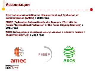 Ассоциации
International Association for Measurement and Evaluation of
Communication (AMEC) с 2010 года
FIBEP (Federation Internationale des Bureaux d’Extraits de
Presse/International Federation of the Press Clipping Services) с
2011 года
АКОС (Ассоциация компаний-консультантов в области связей с
общественностью) с 2014 года
 