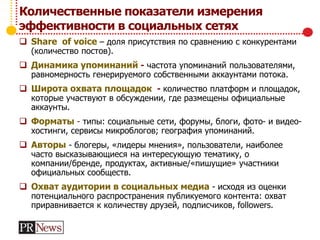Количественные показатели измерения
эффективности в социальных сетях
 Share of voice – доля присутствия по сравнению с конкурентами
(количество постов).
 Динамика упоминаний - частота упоминаний пользователями,
равномерность генерируемого собственными аккаунтами потока.
 Широта охвата площадок - количество платформ и площадок,
которые участвуют в обсуждении, где размещены официальные
аккаунты.
 Форматы - типы: социальные сети, форумы, блоги, фото- и видео-
хостинги, сервисы микроблогов; география упоминаний.
 Авторы - блогеры, «лидеры мнения», пользователи, наиболее
часто высказывающиеся на интересующую тематику, о
компании/бренде, продуктах, активные/«пишущие» участники
официальных сообществ.
 Охват аудитории в социальных медиа - исходя из оценки
потенциального распространения публикуемого контента: охват
приравнивается к количеству друзей, подписчиков, followers.
 