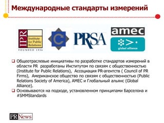 Международные стандарты измерений
 Общеотраслевые инициативы по разработке стандартов измерений в
области PR разработаны Институтом по связям с общественностью
(Institute for Public Relations), Ассоциация PR-агентств ( Council of PR
Firms), Американское общество по связям с общественностью (Public
Relations Society of America), AMEC и Глобальный альянс (Global
Alliance).
 Основываются на подходе, установленном принципами Барселона и
#SMMStandards
 