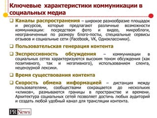 Ключевые характеристики коммуникации в
социальных медиа
 Каналы распространения – широкое разнообразие площадок
и ресурсов, которые предлагают различные возможности
коммуникации: посредством фото и видео, микроблоги,
неограниченные по размеру блого-посты, специальные сервисы
отзывов и социальные сети (Facebook, VK, Одноклассники).
 Пользовательская генерация контента
 Экспрессивность обсуждения – коммуникации в
социальных сетях характеризуются высоким тоном обсуждения (как
позитивного, так и негативного), использованием сленга,
нецензурной лексики.
 Время существования контента
 Скорость обмена информацией – дистанция между
пользователями, сообществами сокращается до нескольких
«кликов», размываются границы в пространстве и времени.
Архитектура социальных сетей позволяет достичь любых аудиторий
и создать любой удобный канал для трансляции контента.
 