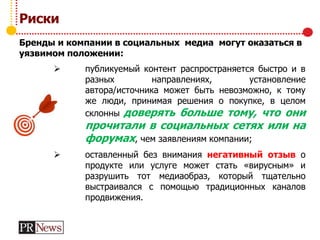 Риски
Бренды и компании в социальных медиа могут оказаться в
уязвимом положении:
 публикуемый контент распространяется быстро и в
разных направлениях, установление
автора/источника может быть невозможно, к тому
же люди, принимая решения о покупке, в целом
склонны доверять больше тому, что они
прочитали в социальных сетях или на
форумах, чем заявлениям компании;
 оставленный без внимания негативный отзыв о
продукте или услуге может стать «вирусным» и
разрушить тот медиаобраз, который тщательно
выстраивался с помощью традиционных каналов
продвижения.
 