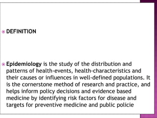  DEFINITION




 Epidemiology  is the study of the distribution and
 patterns of health-events, health-characteristics and
 their causes or influences in well-defined populations. It
 is the cornerstone method of research and practice, and
 helps inform policy decisions and evidence based
 medicine by identifying risk factors for disease and
 targets for preventive medicine and public policie
 