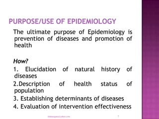 The ultimate purpose of Epidemiology is
prevention of diseases and promotion of
health

How?
1. Elucidation of natural history of
diseases
2.Description of health status of
population
3. Establishing determinants of diseases
4. Evaluation of intervention effectiveness
            tilahunigatu@yahoo.com   7
 
