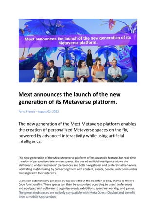 Mext announces the launch of the new
generation of its Metaverse platform.
Paris, France – August 02, 2023.
The new generation of the Mext Metaverse platform enables
the creation of personalized Metaverse spaces on the fly,
powered by advanced interactivity while using artificial
intelligence.
The new generation of the Mext Metaverse platform offers advanced features for real-time
creation of personalized Metaverse spaces. The use of artificial intelligence allows the
platform to understand users' preferences and both navigational and preferential behaviors,
facilitating matchmaking by connecting them with content, events, people, and communities
that align with their interests.
Users can automatically generate 3D spaces without the need for coding, thanks to the No
Code functionality. These spaces can then be customized according to users' preferences
and equipped with software to organize events, exhibitions, speed networking, and games.
The generated spaces are natively compatible with Meta Quest (Oculus) and benefit
from a mobile App version.
 