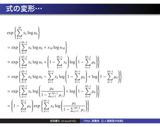 M
                     
                     
exp        xk log uk 
    
                     
                      
                     
        k=1
                     
          M−1                        
                                     
= exp      xk log uk + x M log u M 
      
                                     
                                      
                                     
        k=1
                                     
       M−1                   M−1 
                                                M−1
                                                          
                                                       
= exp      xk log uk + 1 −        xk  log 1 −
                                                      
                                                       µk  
                                                      
                        
                         
                                      
                                       
                                             
                                              
                                                         
                                                          
                                                          
        k=1                    k=1                 k=1
      
       M−1              M−1
                                           M−1
                                                              M−1
                                                                       
                                                                   
= exp      xk log uk −       xk log 1 −          + log 1 −
                                                                   
                                                µk                 µk  
                                     
                                                                    
                                                 
                                                           
                                                            
                                                                      
                                                                       
                                                                       
        k=1               k=1               k=1                 k=1
      
       M−1                                    M−1
                                                          
                          µk                            
= exp      xk log                  + log 1 −
                  
                                   
                                                        
                                                       µk  
                                                        
                            M−1
                                   
                     1 − j=1 µ j
                  
                                   
                                             
                                              
                                                         
                                                          
                                                          
        k=1                                        k=1
      
       M−1
                    M−1                        
                                        µk      
= 1 −      µk  exp      xk log 
  
              
                    
                                 
                                                  
                                                   
                                            M−1
                                                  
                                    1 − j=1 µ j 
  
  
              
               
                                
                                                  
                                                   
       k=1             k=1
                     

                                  (id:syou6162)   PRML       2.4
 