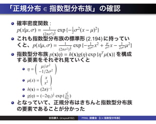 ∈
                  :
                  1
p(x|µ, σ) =           1   exp {− 1 σ2(x − µ)2}
                                 2
              (2πσ2 ) 2
                                             (2.194)
                               1               1                      1 2
       p(x|µ, σ) =                1    exp {− 2σ2 x2 +    µ
                                                          σ2
                                                             x   −   2σ2
                                                                         µ}
                          (2πσ2 ) 2
                  p(x|η) = h(x)g(η) exp {ηT µ(x)}

            µ/σ2
    η=
          −1/2σ2
              x
    µ(x) =
             x2
                 1
    h(x) = (2π)− 2
                   1        η2
    g(η) = (−2η2 ) 2 exp ( 4η12 )



                           (id:syou6162)   PRML     2.4
 