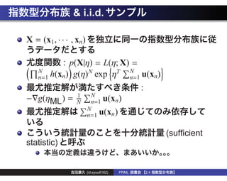 & i.i.d.

X = (x1, · · · , xn )

             : p(X|η) = L(η; X) =
    N                                          N
    n=1 h(xn )   g(η)N exp ηT                  n=1 u(xn )
                                                  :
                 1       N
− g(ηML ) =      N       n=1 u(xn )
                        N
                        n=1 u(xn )

                                                            (sufﬁcient
statistic)


                        (id:syou6162)   PRML          2.4
 