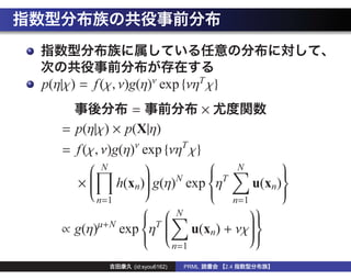 p(η|χ) = f (χ, ν)g(η)ν exp {νηT χ}
                 =            ×
   = p(η|χ) × p(X|η)
   = f (χ, ν)g(η)ν exp {νηT χ}
         N                       N
                                              
                    g(η)N exp ηT
                                             
              h(xn)                    u(xn )
        
                  
                                             
     × 
                                           
                             
                                             
          n=1                      n=1
                                             
                     N               
                    T
                                     
   ∝ g(η) µ+N
              exp η 
                      u(xn) + νχ  
                                       
                                       
                                     
                                 n=1
                   
                 (id:syou6162)     PRML   2.4
 
