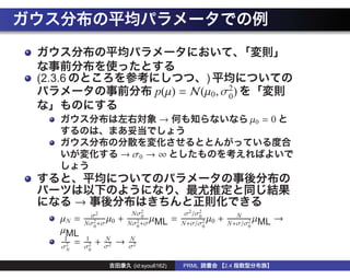 (2.3.6                                                    )
                                      p(µ) = N(µ0 , σ2)
                                                     0

                                       →                                  µ0 = 0


                         → σ0 → ∞



         →
            σ2                Nσ20                 σ2 /σ2
                                                        0              N
    µN =         µ
           Nσ2 +σ 0
                         +         µ
                             Nσ2 +σ ML
                                              =   N+σ/σ2 0
                                                            µ   +           µ
                                                                     N+σ/σ2 ML
                                                                                 →
             0                 0                          0               0
    µML
     1     1        N        N
    σ2
       =   σ2
                +   σ2
                         →   σ2
     N      0


                              (id:syou6162)       PRML              2.4
 