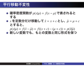 p(x|µ) = f (x − µ)

x                                 x = x+c
                                  ˆ            µ =µ+c
                                               ˆ

p(x|µ) = f ( x − µ) = f ((x + c) − (µ + c)) = p( x|µ)
             ˆ ˆ                                 ˆˆ




                  (id:syou6162)   PRML   2.4
 