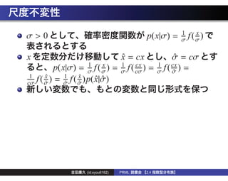 1      x
σ>0                                        p(x|σ) =   σ   f (σ)

x                              x = cx
                               ˆ                     σ = cσ
                                                      ˆ
                      1    x   1     cx          1   cx
          p(x|σ) = σ f ( σ ) = σ f ( cσ ) =      σ f(σ) =
                                                      ˆ
 1     x
       ˆ     1     x
                   ˆ
cσ f ( σ ) = σ f ( σ )p( x|σ)
       ˆ     ˆ     ˆ     ˆˆ




                    (id:syou6162)   PRML   2.4
 