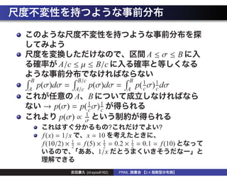A≤σ≤B
            A/c ≤ µ ≤ B/c
 B                 B/c                           B
A
     p(σ)dσ =     p(σ)dσ =
                  A/c                           A
                                                        p( 1 σ) 1 dσ
                                                           c    c
              A B
      → p(σ) = p( 1 σ) 1
                  c    c
                 1
         p(σ) ∝ σ
                                         ?                       ?
      f (x) = 1/x      x = 10
      f (10/2) × 2 = f (5) × 1 = 0.2 ×
                 1
                             2
                                                    1
                                                    2
                                                        = 0.1 = f (10)
                           1/x

                         (id:syou6162)       PRML          2.4
 