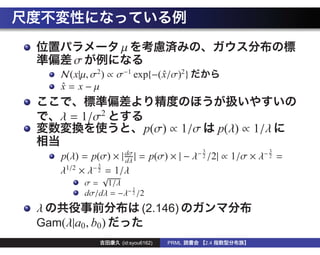 µ
        σ
     N(x|µ, σ2 ) ∝ σ−1 exp{−( x/σ)2 }
                              ˆ
     x= x−µ
     ˆ


     λ = 1/σ2
                               p(σ) ∝ 1/σ          p(λ) ∝ 1/λ
                                             3              3
     p(λ) = p(σ) × | dσ | = p(σ) × | − λ− 2 /2| ∝ 1/σ × λ− 2 =
                     dλ
      1/2   −3
             2 = 1/λ
     λ ×λ
                √
            σ = 1/λ
                        3
            dσ/dλ = −λ− 2 /2
λ                             (2.146)
Gam(λ|a0 , b0 )
                      (id:syou6162)   PRML   2.4
 