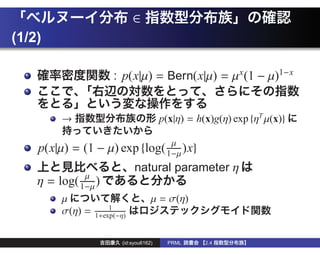 ∈
(1/2)

                       : p(x|µ) = Bern(x|µ) = µ x (1 − µ)1−x


         →                                p(x|η) = h(x)g(η) exp {ηT µ(x)}

    p(x|µ) = (1 − µ) exp {log( 1−µ )x}
                                µ

                               natural parameter η
    η=   log( 1−µ )
               µ

         µ                            µ = σ(η)
                      1
         σ(η) =   1+exp(−η)


                          (id:syou6162)     PRML     2.4
 
