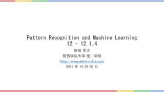 Pattern Recognition and Machine Learning
12 – 12.1.4
新田 晃大
関西学院大学 理工学部
http://www.akihironitta.com
2018 年 10 月 26 日
 