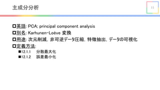 11主成分分析
p英語: PCA; principal component analysis
p別名: Karhunen-Loève 変換
p用途: 次元削減，非可逆データ圧縮，特徴抽出，データの可視化
p定義方法:
n12.1.1 分散最大化
n12.1.2 誤差最小化
 