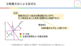 14分散最大化による定式化
射影されたデータ点の分散を最大化しながら，
データを次元 M < D を持つ空間の上に射影すること
「この章の後の方で，適切な M の値をデータから決める方法について触れる」らしい
●: データ点
●: 主部分空間の上への直交射影
分散を最大化する u を見つける
目的
具体的に
 