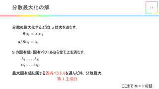 18分散最大化の解
<latexit sha1_base64="R3SnFpK3C1gW2EIZANeEFyJVXoI=">AAACKHicbVDLSgMxFL3js9bXqEs3wSK4KjMi2I1YcOOyon1AOwyZTKYNzTxIMkIZ+jlu/BU3Iop065eYaQetrRdCDuecm9x7vIQzqSxrYqysrq1vbJa2yts7u3v75sFhS8apILRJYh6Ljocl5SyiTcUUp51EUBx6nLa94U2utx+pkCyOHtQooU6I+xELGMFKU6553QuxGngBytA9StEYuRrZ+r5CPa6f8fEP8+uc87lmxapa00LLwC5ABYpquOZbz49JGtJIEY6l7NpWopwMC8UIp+NyL5U0wWSI+7SrYYRDKp1suugYnWrGR0Es9IkUmrLzHRkOpRyFnnbmw8pFLSf/07qpCmpOxqIkVTQis4+ClCMVozw15DNBieIjDTARTM+KyAALTJTOtqxDsBdXXgat86qt8d1FpV4r4ijBMZzAGdhwCXW4hQY0gcATvMA7fBjPxqvxaUxm1hWj6DmCP2V8fQP7s6Iy</latexit>
<latexit sha1_base64="VBHxbLwu692IBIzqdm3GKm6yxDk=">AAACPHicbVDLSsNAFJ3UV62vqEs3g0VwVRIR7EYouHFZ6ROaGCaTSTt08mBmIpSQD3PjR7hz5caFIm5dO0kj2uqF4R7OOZc797gxo0IaxpNWWVldW9+obta2tnd29/T9g76IEo5JD0cs4kMXCcJoSHqSSkaGMScocBkZuNOrXB/cES5oFHblLCZ2gMYh9SlGUlGO3rECJCeuD1OYwAw6qpuq36peKDxQqKuYDP44OwveS2gxtdBD34yj142GURT8C8wS1EFZbUd/tLwIJwEJJWZIiJFpxNJOEZcUM5LVrESQGOEpGpORgiEKiLDT4vgMnijGg37E1QslLNjfEykKhJgFrnLmB4hlLSf/00aJ9Jt2SsM4kSTE80V+wqCMYJ4k9CgnWLKZAghzqv4K8QRxhKXKu6ZCMJdP/gv6Zw1T4ZvzeqtZxlEFR+AYnAITXIAWuAZt0AMY3INn8AretAftRXvXPubWilbOHIKF0j6/AHbTqWE=</latexit>
分散の最大化するような u は次を満たす．
S の固有値・固有ベクトルなら全て上を満たす．
<latexit sha1_base64="TxcrJn1mQytFiAeF6vmAArBwy3E=">AAACBXicbVDNS8MwHE3n15xfVY96CA7Bg4xWBHcc6MHjBPcBaylpmm5haVKSVBhlFy/+K148KOLV/8Gb/43p1oNuPgh5vPd+JL8Xpowq7TjfVmVldW19o7pZ29re2d2z9w+6SmQSkw4WTMh+iBRhlJOOppqRfioJSkJGeuH4uvB7D0QqKvi9nqTET9CQ05hipI0U2MceM+EIBe459FgktCruuXQT2HWn4cwAl4lbkjoo0Q7sLy8SOEsI15ghpQauk2o/R1JTzMi05mWKpAiP0ZAMDOUoIcrPZ1tM4alRIhgLaQ7XcKb+nshRotQkCU0yQXqkFr1C/M8bZDpu+jnlaaYJx/OH4oxBLWBRCYyoJFiziSEIS2r+CvEISYS1Ka5mSnAXV14m3YuGa/jdZb3VLOuogiNwAs6AC65AC9yCNugADB7BM3gFb9aT9WK9Wx/zaMUqZw7BH1ifP+Sbl4A=</latexit>
<latexit sha1_base64="WPnrHgltkVLp51TniNgJfnN5Zyc=">AAACBXicbZDLSsNAFIYn9VbrLepSF4NFcFFKIoJdFnThsoK9QBPCZDJph05mwsxEKKEbN76KGxeKuPUd3Pk2TtsI2vrDwMd/zuHM+cOUUaUd58sqrayurW+UNytb2zu7e/b+QUeJTGLSxoIJ2QuRIoxy0tZUM9JLJUFJyEg3HF1N6917IhUV/E6PU+InaMBpTDHSxgrs49wLY5hNArcGPRYJrWrwx7oO7KpTd2aCy+AWUAWFWoH96UUCZwnhGjOkVN91Uu3nSGqKGZlUvEyRFOERGpC+QY4Sovx8dsUEnhongrGQ5nENZ+7viRwlSo2T0HQmSA/VYm1q/lfrZzpu+DnlaaYJx/NFccagFnAaCYyoJFizsQGEJTV/hXiIJMLaBFcxIbiLJy9D57zuGr69qDYbRRxlcAROwBlwwSVoghvQAm2AwQN4Ai/g1Xq0nq03633eWrKKmUPwR9bHN77zl2g=</latexit>
最大固有値に属する固有ベクトルを選んだ時，分散最大．
ここまで M = 1 の話．
第 1 主成分
 